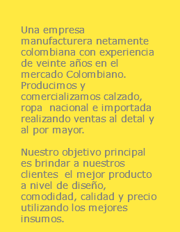  Una empresa manufacturera netamente colombiana con experiencia de veinte años en el mercado Colombiano. Producimos y comercializamos calzado, ropa nacional e importada realizando ventas al detal y al por mayor. Nuestro objetivo principal es brindar a nuestros clientes el mejor producto a nivel de diseño, comodidad, calidad y precio utilizando los mejores insumos.