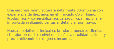  Una empresa manufacturera netamente colombiana con experiencia de diez años en el mercado Colombiano. Producimos y comercializamos calzado, ropa nacional e importada realizando ventas al detal y al por mayor. Nuestro objetivo principal es brindar a nuestros clientes el mejor producto a nivel de diseño, comodidad, calidad y precio utilizando los mejores insumos.